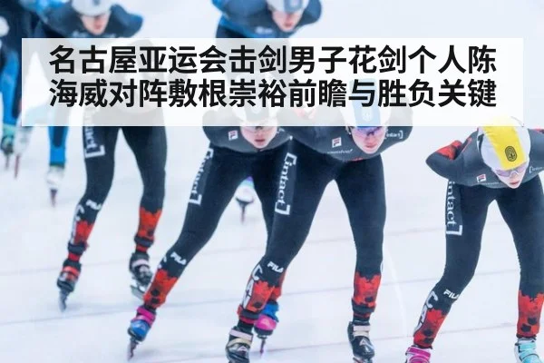 名古屋亚运会击剑男子花剑个人陈海威对阵敷根崇裕前瞻与胜负关键